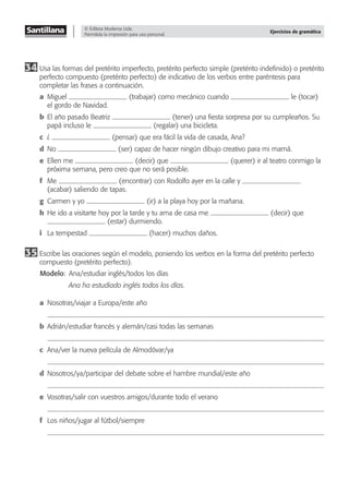 © Editora Moderna Ltda.
Permitida la impresión para uso personal.
Ejercicios de gramática
34 Usa las formas del pretérito imperfecto, pretérito perfecto simple (pretérito indeﬁnido) o pretérito
perfecto compuesto (pretérito perfecto) de indicativo de los verbos entre paréntesis para
completar las frases a continuación.
a Miguel (trabajar) como mecánico cuando le (tocar)
el gordo de Navidad.
b El año pasado Beatriz (tener) una ﬁesta sorpresa por su cumpleaños. Su
papá incluso le (regalar) una bicicleta.
c ¿ (pensar) que era fácil la vida de casada, Ana?
d No (ser) capaz de hacer ningún dibujo creativo para mi mamá.
e Ellen me (decir) que (querer) ir al teatro conmigo la
próxima semana, pero creo que no será posible.
f Me (encontrar) con Rodolfo ayer en la calle y
(acabar) saliendo de tapas.
g Carmen y yo (ir) a la playa hoy por la mañana.
h He ido a visitarte hoy por la tarde y tu ama de casa me (decir) que
(estar) durmiendo.
i La tempestad (hacer) muchos daños.
35 Escribe las oraciones según el modelo, poniendo los verbos en la forma del pretérito perfecto
compuesto (pretérito perfecto).
Modelo: Ana/estudiar inglés/todos los días
Ana ha estudiado inglés todos los días.
a Nosotras/viajar a Europa/este año
b Adrián/estudiar francés y alemán/casi todas las semanas
c Ana/ver la nueva película de Almodóvar/ya
d Nosotros/ya/participar del debate sobre el hambre mundial/este año
e Vosotras/salir con vuestros amigos/durante todo el verano
f Los niños/jugar al fútbol/siempre
 