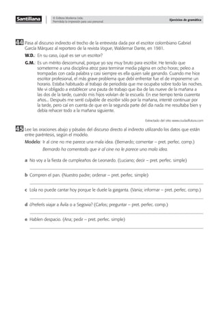 © Editora Moderna Ltda.
Permitida la impresión para uso personal.
Ejercicios de gramática
44 Pasa al discurso indirecto el trecho de la entrevista dada por el escritor colombiano Gabriel
García Márquez al reportero de la revista Vogue, Waldemar Dante, en 1981.
W.D.: En su caso, ¿qué es ser un escritor?
G.M.: Es un mérito descomunal, porque yo soy muy bruto para escribir. He tenido que
someterme a una disciplina atroz para terminar media página en ocho horas; peleo a
trompadas con cada palabra y casi siempre es ella quien sale ganando. Cuando me hice
escritor profesional, el más grave problema que debí enfrentar fue el de imponerme un
horario. Estaba habituado al trabajo de periodista que me ocupaba sobre todo las noches.
Me vi obligado a establecer una pauta de trabajo que iba de las nueve de la mañana a
las dos de la tarde, cuando mis hijos volvían de la escuela. En ese tiempo tenía cuarenta
años... Después me sentí culpable de escribir sólo por la mañana, intenté continuar por
la tarde, pero caí en cuenta de que en la segunda parte del día nada me resultaba bien y
debía rehacer todo a la mañana siguiente.
Extractado del sitio www.ciudadfutura.com
45 Lee las oraciones abajo y pásalas del discurso directo al indirecto utilizando los datos que están
entre paréntesis, según el modelo.
Modelo: Ir al cine no me parece una mala idea. (Bernardo; comentar – pret. perfec. comp.)
Bernardo ha comentado que ir al cine no le parece una mala idea.
a No voy a la ﬁesta de cumpleaños de Leonardo. (Luciano; decir – pret. perfec. simple)
b Compren el pan. (Nuestro padre; ordenar – pret. perfec. simple)
c Lola no puede cantar hoy porque le duele la garganta. (Vania; informar – pret. perfec. comp.)
d ¿Preferís viajar a Ávila o a Segovia? (Carlos; preguntar – pret. perfec. comp.)
e Hablen despacio. (Ana; pedir – pret. perfec. simple)
 