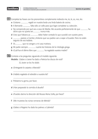 © Editora Moderna Ltda.
Permitida la impresión para uso personal.
Ejercicios de gramática
46 Completa las frases con los pronombres complemento indirecto me, te, le, os, nos, les.
a Cristiano regaló en nuestra boda una linda batería de cocina.
b A Bernardo falta sólo un sello para que logre completar su colección.
c No comprendo por qué vas a casa de Marilia. Me acuerdo perfectamente de que ha
dicho que no quería ver nunca más.
d Creo que Fabiana ya debe haber contado lo que sucedió con vuestro perro.
e parece a Camila y Antonio que sus padres van a viajar a Ecuador. Pero no están
seguros de eso todavía.
f Di que no vengan a mi casa mañana.
g Mi padre siempre cuenta las historias de la mitología griega.
h ¿Cuál fue el último libro que ha regalado vuestra madre?
47 Contesta a las preguntas siguiendo el modelo siguiente.
Modelo: ¿Sabes si Javier ha dado a Patricia los discos de rock?
Sí, Javier se los ha dado.
a ¿Entregaste la carpeta a Marcela?
b ¿Habéis regalado el edredón a vuestra tía?
c Préstame tu goma, por favor.
d ¿Han preparado la comida al abuelo?
e ¿Puedes darme la dirección del Museo Reina Sofía, por favor?
f ¿Me muestras las ruinas romanas de Mérida?
g ¿Sabes si Rogerio ha dado los patines a Gabriela?
 