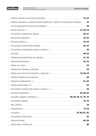 © Editora Moderna Ltda.
Permitida la impresión para uso personal.
Ejercicios de gramática
Pretérito perfecto compuesto de indicativo 33, 35
Pretérito imperfecto + perfecto simple (indeﬁnido) + perfecto compuesto de indicativo 34
Formas apocopadas y llenas de los adjetivos 36
Artículo neutro lo - I 37, 38, 39
Pronombres complemento directo 40, 41
Presente de subjuntivo 42, 43
Discurso indirecto - I 44, 45
Pronombres complemento indirecto 46, 47
Pronombres complemento directo e indirecto - I 49
Gerundio 48, 50
Pretérito pluscuamperfecto de indicativo 51, 52
Oraciones adversativas 53, 54
Verbos ser y estar 55
Presente de indicativo y subjuntivo 56
Verbos en las formas de indicativo y subjuntivo - I 57, 58, 59
Pretérito imperfecto de subjuntivo 60
Oraciones condicionales - I 61, 62
Verbos pronominales - III 63
Pronombres complemento directo e indirecto - II 64
Oraciones temporales - I 65, 66, 67
Imperativo negativo y aﬁrmativo - I 68, 69, 70, 71, 72, 73
Pronombres relativos 74, 75
Muy y Mucho 76
Preposiciones - I 77, 78
Voz pasiva 79, 80, 81, 82
Aumentativo y diminutivo 83
Oraciones ﬁnales 84, 85
Verbos llevar y tardar (en) 86
 