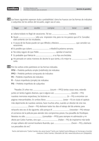 © Editora Moderna Ltda.
Permitida la impresión para uso personal.
Ejercicios de gramática
58 Las frases siguientes expresan duda o probabilidad. Llena los huecos con las formas de indicativo
o subjuntivo de los verbos del recuadro, según sea el caso.
llegar ser escribir comprar ir tener poder
a Juliana todavía no llegó de vacaciones. Tal vez mañana.
b Quizá sólo una impresíon mía, pero no me parece que el Sr. González
esté contento con los resultados.
c A causa de las lluvias puede ser que Alfredo y Mariana que cancelar sus
vacaciones.
d Es posible que Juliano a Madrid la próxima semana.
e No estoy seguro de que Pablo aprobar el examen.
f Es probable que Patricia le a su hija una bicicleta.
g He pensado en varias maneras de decirte lo que siento, a lo mejor te una
carta.
59 Pon los verbos entre paréntesis en las formas indicadas.
PPSI – Pretérito perfecto simple (indeﬁnido) de indicativo
PPCI – Pretérito perfecto compuesto de indicativo
PII – Pretérito imperfecto de indicativo
FI – Futuro imperfecto (simple) de indicativo
PIS – Pretérito imperfecto de subjuntivo
“Pasados 25 años nos (ocurrir – PPCI) tantas cosas raras, estando
juntos en tantos lugares diversos, que si alguna vez (escribir – PIS)
nuestras memorias respectivas, los lectores se (ir – PII) a encontrar con
páginas intercambiables. En ambos libros (estar – FI) sin duda el capítulo
más deprimente de nuestras carreras, hace muchos años, cuando un director de cine nos
(hacer – PII) deshacer todos los días el trabajo del día anterior, para
rehacerlo otra vez al día siguiente, sólo porque él (necesitar – PII) retrasar
el comienzo de la película para atender otro compromiso previo. Esa pesadilla de Penélopes
literarios no sólo (consolidar – PPSI) para siempre mi admiración y mi
afecto por Carlos Fuentes, sino que (haber – PII) de inspirarme más tarde
el viaje solitario del coronel Aureliano Buendía, que (hacer – PII) y deshacía
sus pescaditos de oro.”
Trecho del testimonio “Carlos Fuentes dos veces bueno” hecho por Gabriel García Márquez en homenaje al escritor
mexicano Carlos Fuentes. Extractado del sitio: www.clubcultura.com (Adaptado).
 