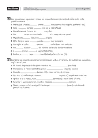 © Editora Moderna Ltda.
Permitida la impresión para uso personal.
Ejercicios de gramática
64 Lee las oraciones siguientes y coloca los pronombres complemento de cada verbo en la
posición correcta.
a María José, ¿Puedes prestar tu cuaderno de Geografía, por favor? (yo)
b Sara, ¿ llamaste ayer por la noche? (yo)
c Graciela no sale de casa sin maquillar .
d No hemos acostumbrado aún a ese color de pared.
e Miguel está peinándo el pelo.
f El Sr. Ramírez suele acostar muy temprano.
g Las reglas actuales apoyan en las leyes más recientes.
h No acuerdo del nombre de la calle donde vive Elena.
i ¿ animas a jugar al fútbol? (tú)
j Raúl va a casar con María el próximo lunes. (él)
65 Completa las siguientes oraciones temporales con verbos en la forma del indicativo o subjuntivo,
según sea el caso.
a Mi mamá preparaba el desayuno mientras yo (vestirse).
b Francisco irá al Parque del Retiro apenas (llegar) a Madrid.
c Cuando (volver - tú) a casa, vamos a la compra.
d Usa esta pomada tan pronto como (aparecer) las primeras manchas.
e Apenas le di la noticia, Raúl (empezar) a llorar como un niño.
f Susanita y Marcos caminan, mientras nosotros (correr).
g No empezaremos la investigación hasta que (tener) materiales de
pesquisa suﬁcientes.
 