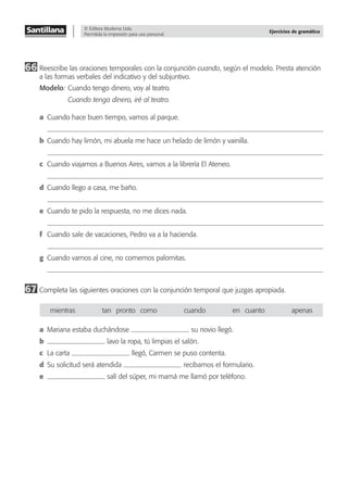 © Editora Moderna Ltda.
Permitida la impresión para uso personal.
Ejercicios de gramática
66 Reescribe las oraciones temporales con la conjunción cuando, según el modelo. Presta atención
a las formas verbales del indicativo y del subjuntivo.
Modelo: Cuando tengo dinero, voy al teatro.
Cuando tenga dinero, iré al teatro.
a Cuando hace buen tiempo, vamos al parque.
b Cuando hay limón, mi abuela me hace un helado de limón y vainilla.
c Cuando viajamos a Buenos Aires, vamos a la librería El Ateneo.
d Cuando llego a casa, me baño.
e Cuando te pido la respuesta, no me dices nada.
f Cuando sale de vacaciones, Pedro va a la hacienda.
g Cuando vamos al cine, no comemos palomitas.
67 Completa las siguientes oraciones con la conjunción temporal que juzgas apropiada.
mientras tan—pronto—como cuando en—cuanto apenas
a Mariana estaba duchándose su novio llegó.
b lavo la ropa, tú limpias el salón.
c La carta llegó, Carmen se puso contenta.
d Su solicitud será atendida recibamos el formulario.
e salí del súper, mi mamá me llamó por teléfono.
 