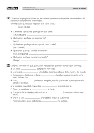 © Editora Moderna Ltda.
Permitida la impresión para uso personal.
Ejercicios de gramática
73 Contesta a las preguntas usando los verbos entre paréntesis en imperativo. Observa el uso del
pronombre complemento en el modelo.
Modelo: ¿Qué quieres que haga con esos vasos sucios?
(lavar) Lávalos.
a Sr. Martínez, ¿qué quiere que haga con esas cartas?
(echar al buzón)
b ¿Qué quieres que haga con esa sopa fría?
(comer)
c ¿Qué quieres que haga con esos pantalones morados?
(dar a Carmela)
d ¿Qué quiere que haga con ese documento?
(traer al despacho)
e ¿Qué quiere que haga con esa información?
(divulgar)
74 Completa las frases con que, quien, cual, cuyo(s)/a(s), quienes y donde según convenga.
a Los libros compré son muy raros.
b La empresa Silvia trabaja es considerada una de las mejores del mundo.
c Encontramos a Guillermo, el chico hizo los mosaicos de piedra en la
pared de la escuela.
d Eliana, padres son abogados, me dijo que no vale la pena procesar la
fábrica de bicicletas.
e Si no sabes, pregunta la respuesta a sepa más que tú.
f Ésta es la canción de la te hablé.
g El proyecto fue aprobado por los señores a lo entregamos la semana
pasada.
h Ésta es la casa propiedad se atribuía al Sr. Sánchez.
i Presté atención a todas las historias me contaste.
 