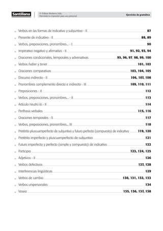© Editora Moderna Ltda.
Permitida la impresión para uso personal.
Ejercicios de gramática
Verbos en las formas de indicativo y subjuntivo - II 87
Presente de indicativo - II 88, 89
Verbos, preposiciones, pronombres... - I 90
Imperativo negativo y aﬁrmativo - II 91, 92, 93, 94
Oraciones condicionales, temporales y adversativas 95, 96, 97, 98, 99, 100
Verbos haber y tener 101, 102
Oraciones comparativas 103, 104, 105
Discurso indirecto - II 106, 107, 108
Pronombres complemento directo e indirecto - III 109, 110, 111
Preposiciones - II 112
Verbos, preposiciones, pronombres... - II 113
Artículo neutro lo - II 114
Perífrasis verbales 115, 116
Oraciones temporales - II 117
Verbos, preposiciones, pronombres... III 118
Pretérito pluscuamperfecto de subjuntivo y futuro perfecto (compuesto) de indicativo 119, 120
Pretérito imperfecto y pluscuamperfecto de subjuntivo 121
Futuro imperfecto y perfecto (simple y compuesto) de indicativo 122
Participio 123, 124, 125
Adjetivos - II 126
Verbos defectivos 127, 128
Interferencias lingüísticas 129
Verbos de cambio 130, 131, 132, 133
Verbos unipersonales 134
Voseo 135, 136, 137, 138
 
