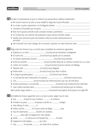 © Editora Moderna Ltda.
Permitida la impresión para uso personal.
Ejercicios de gramática
75 Escribe el antecedente al que se reﬁeren los pronombres relativos destacados.
a Mi mamá nació en el año en que estalló la Segunda Guerra Mundial.
b La mujer a quien esperamos no ha llegado todavía.
c Compré el chocolate que te gusta.
d Éste es el quiosco donde suelo comprar revistas y periódicos.
e En la lista hay una relación de productos cuyos precios tendrán rebaja.
f Existen tres versiones para esa historia, entre las cuales destacaremos la
principal.
g Me encontré con unos colegas de la escuela a quienes no veía hacía tres años.
76 Elige entre las formas muy y mucho para completar las oraciones siguientes.
a Gabriel es un chico (mucho/muy) divertido e inteligente.
b El coche iba (mucho/muy) rápido por la carretera.
c Te estuve esperando durante (mucho/muy) tiempo.
d Jordi me enseñó (muy/muchas) fotos de su infancia cuando fui a su casa.
e Carlos me mandó (muy/muchas) buenas noticias de Málaga.
f Marieta está (mucho/muy) delgada.
g Pedro tiene (mucho/muy) que decir a Elena.
h A Jorge le gustaría ganar (mucho/muy) dinero.
i La comida de este restaurante me parece (mucho/muy) buena.
j Son (muy/muchas) las informaciones que nos da este libro.
k Andrea pertenece a una familia (mucho/muy) tradicional de Colombia.
l Juan Carlos siempre tiene (mucha/muy) hambre por la mañana.
m La peste negra asoló a (muchos/muy) países de Europa en el siglo XIV.
77 Completa las frases siguientes con a, al, por o para, según sea el caso.
a Voy limpiar la casa mañana la mañana.
b Gustavo no pasa el parque cuando va colegio.
c Este dibujo, lo hice ti.
d Pablo caminó el museo antes de llegar casa.
e Voy de Salamanca Cáceres en autobús.
f esta calle no llegaremos más rápido.
g Visité mi vecina en el hospital hoy la tarde.
h Llegaremos del trabajo las ocho.
i Voy la escuela las siete de la mañana.
 