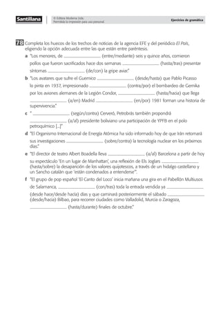 © Editora Moderna Ltda.
Permitida la impresión para uso personal.
Ejercicios de gramática
78 Completa los huecos de los trechos de noticias de la agencia EFE y del periódico El País,
eligiendo la opción adecuada entre las que están entre paréntesis.
a “Los menores, de (entre/mediante) seis y quince años, comieron
pollos que fueron sacriﬁcados hace dos semanas (hasta/tras) presentar
síntomas (de/con) la gripe aviar.”
b “Los avatares que sufre el Guernica (desde/hasta) que Pablo Picasso
lo pinta en 1937, impresionado (contra/por) el bombardeo de Gernika
por los aviones alemanes de la Legión Condor, (hasta/hacia) que llega
(a/en) Madrid (en/por) 1981 forman una historia de
supervivencia.”
c “ (según/contra) Cerveró, Petrobrás también propondrá
(a/al) presidente boliviano una participación de YPFB en el polo
petroquímico [...]”
d “El Organismo Internacional de Energía Atómica ha sido informado hoy de que Irán retomará
sus investigaciones (sobre/contra) la tecnología nuclear en los próximos
días.”
e “El director de teatro Albert Boadella lleva (a/al) Barcelona a partir de hoy
su espectáculo ‘En un lugar de Manhattan’, una reﬂexión de Els Joglars
(hasta/sobre) la desaparición de los valores quijotescos, a través de un hidalgo castellano y
un Sancho catalán que ‘están condenados a entenderse’”.
f “El grupo de pop español ‘El Canto del Loco’ inicia mañana una gira en el Pabellón Multiusos
de Salamanca, (con/tras) toda la entrada vendida ya
(desde hace/desde hacía) días y que caminará posteriormente el sábado
(desde/hacia) Bilbao, para recorrer ciudades como Valladolid, Murcia o Zaragoza,
(hasta/durante) ﬁnales de octubre.”
 