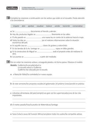 © Editora Moderna Ltda.
Permitida la impresión para uso personal.
Ejercicios de gramática
81 Completa las oraciones a continuación con los verbos que están en el recuadro. Presta atención
a la concordancia.
impartir abrir aprobar visualizar traducir vender transmitir comercializar
a Se documentos al francés y alemán.
b Hoy día, productos ilegales se libremente en las calles.
c El año pasado se una nueva ley en contra de la violencia hacia la mujer.
d Todos los días se por el noticiero informaciones sobre la situación
económica del país.
e En aquella casa se clases de guitarra y violonchelo.
f En las tiendas de la Av. Santiago se ropas en tallas grandes.
g En la constructora de Miguel se todo el proyecto antes de realizarse la
obra.
h Las puertas se a partir del mediodía.
82 Pon en orden las oraciones activas y enseguida pásalas a la forma pasiva. Observa el modelo.
Modelo: Guillermo/la escuela/educó a
La escuela educó a Guillermo.
Guillermo fue educado por la escuela.
a a Mario/de fútbol/ha contratado/un nuevo equipo
b de este semestre/los proyectos sociales/el gobernador /el próximo lunes/pondrá en práctica
c industrias alimentarias del país/compró/una gran red de supermercados/una de las más
importantes
d el martes pasado/hizo/la prueba de Matemáticas/Santiago
e hacia Cuba/a causa del huracán Wilma/cancelaron todos los vuelos/las compañías aéreas
 