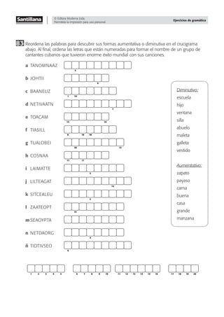 © Editora Moderna Ltda.
Permitida la impresión para uso personal.
Ejercicios de gramática
83 Reordena las palabras para descubrir sus formas aumentativa o diminutiva en el crucigrama
abajo. Al ﬁnal, ordena las letras que están numeradas para formar el nombre de un grupo de
cantantes cubanos que tuvieron enorme éxito mundial con sus canciones.
a TANOMNAAZ
b JOHTII
c BAANEUZ
d NETIVAATN
e TOACAM
f TIASILL
g TUALOBEI
h COSNAA
i LAIMATTE
j LILTEAGAT
k SITCEALEU
l ZAATEOPT
m SEAOYPTA
n NETDAORG
ñ TIDTIVSEO
5
9
1 19
7
10
13
8 16 18
20 12
17 11
3
14
2
15
4
6
1 2 3 4 5 6 7 8 9 10 11 12 13 14 15 16 17 18 19 20
Diminutivo:
escuela
hijo
ventana
silla
abuelo
maleta
galleta
vestido
Aumentativo:
zapato
payaso
cama
buena
casa
grande
manzana
 