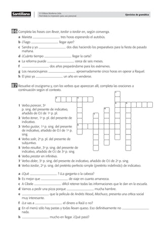 © Editora Moderna Ltda.
Permitida la impresión para uso personal.
Ejercicios de gramática
2 3
8
1
4 5
6
7
86 Completa las frases con llevar, tardar o tardar en, según convenga.
a Marieta tres horas esperando el autobús.
b ¿Tiago llegar ayer?
c Sandra y yo dos días haciendo los preparativos para la ﬁesta de pasado
mañana.
d ¿Cuánto tiempo llegar la carta?
e La reforma puede cerca de seis meses.
f dos años preparándome para los exámenes.
g Los neurocirujanos aproximadamente cinco horas en operar a Raquel.
h El piso ya un año en venderse.
87 Resuelve el crucigrama y, con los verbos que aparezcan allí, completa las oraciones a
continuación según el contexto.
1 Verbo parecer, 3a
p. sing. del presente de indicativo,
añadido de O.I de 1a
p. pl.
2 Verbo tener, 1a
p. pl. del presente de
indicativo.
3 Verbo gustar, 1a
p. sing. del presente
de indicativo, añadido de O.I de 1a
p.
sing.
4 Verbo salir, 2a
p. pl. del presente de
subjuntivo.
5 Verbo resultar, 3a
p. sing. del presente de
indicativo, añadido de O.I de 3a
p. sing.
6 Verbo prestar en inﬁnitivo.
7 Verbo doler, 3a
p. sing. del presente de indicativo, añadido de O.I de 2a
p. sing.
8 Verbo tardar, 2a
p. sing. del pretérito perfecto simple (pretérito indeﬁnido) de indicativo.
a ¿Qué ? ¿La garganta o la cabeza?
b Es mejor que de viaje en cuanto amanezca.
c A Cibele difícil retener todas las informaciones que le dan en la escuela.
d Vamos a pedir una pizza porque mucha hambre.
e que la película de Andrés Wood, Machuca, presenta una crítica social
muy interesante.
f ¿Le vas a el dinero a Raúl o no?
g En el menú sólo hay pastas y todas llevan queso. Eso deﬁnitivamente no
nada.
h mucho en llegar. ¿Qué pasó?
 