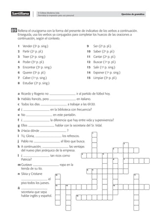 © Editora Moderna Ltda.
Permitida la impresión para uso personal.
Ejercicios de gramática
89 Rellena el crucigrama con la forma del presente de indicativo de los verbos a continuación.
Enseguida, usa los verbos ya conjugados para completar los huecos de las oraciones a
continuación, según el contexto.
1 Vender (3a
p. sing.) 9 Ser (2a
p. pl.)
2 Partir (2a
p. pl.) 10 Saber (2a
p. pl.)
3 Traer (2a
p. sing.) 11 Cantar (2a
p. pl.)
4 Poder (3a
p. pl.) 12 Buscar (1a
p. pl.)
5 Encontrar (3a
p. sing.) 13 Salir (1a
p. sing.)
6 Querer (3a
p. pl.) 14 Exponer (1a
p. sing.)
7 Caber (1a
p. sing.) 15 Limpiar (3a
p. pl.)
8 Estudiar (2a
p. sing.)
a Ricardo y Rogerio no ir al partido de fútbol hoy.
b Habláis francés, pero en italiano.
c Todos los días a trabajar a las 6h30.
d ¿ en la biblioteca con frecuencia?
e No en este pantalón.
f ¿ la diferencia que hay entre vida y supervivencia?
g Ellos hablar con la secretaria del Sr. Vidal.
h ¿Hacia dónde ?
i Tú, Gloria, los refrescos.
j Pablo no el libro que busca.
k A continuación, las ventajas
del nuevo plan jerárquico de la empresa.
l ¿ tan ricos como
Patricia?
m Gustavo ropa en la
tienda de su tío.
n Silvia y Cristiane
el
piso todos los jueves.
ñ
secretaria que sepa
hablar inglés y español.
4
8
2
5
1
9
6 7
3
11
10
12 13
15
14
 