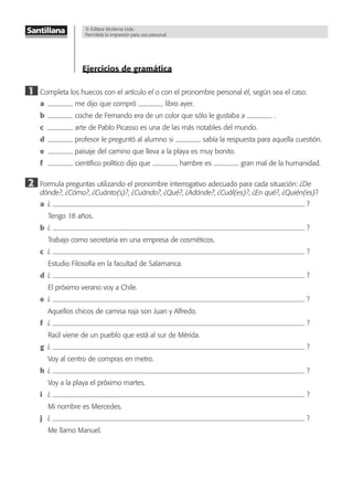 © Editora Moderna Ltda.
Permitida la impresión para uso personal.
Ejercicios de gramática
1 Completa los huecos con el artículo el o con el pronombre personal él, según sea el caso.
a me dijo que compró libro ayer.
b coche de Fernando era de un color que sólo le gustaba a .
c arte de Pablo Picasso es una de las más notables del mundo.
d profesor le preguntó al alumno si sabía la respuesta para aquella cuestión.
e paisaje del camino que lleva a la playa es muy bonito.
f cientíﬁco político dijo que hambre es gran mal de la humanidad.
2 Formula preguntas utilizando el pronombre interrogativo adecuado para cada situación: ¿De
dónde?, ¿Cómo?, ¿Cuánto(s)?, ¿Cuándo?, ¿Qué?, ¿Adónde?, ¿Cuál(es)?, ¿En qué?, ¿Quién(es)?
a ¿ ?
Tengo 18 años.
b ¿ ?
Trabajo como secretaria en una empresa de cosméticos.
c ¿ ?
Estudio Filosofía en la facultad de Salamanca.
d ¿ ?
El próximo verano voy a Chile.
e ¿ ?
Aquellos chicos de camisa roja son Juan y Alfredo.
f ¿ ?
Raúl viene de un pueblo que está al sur de Mérida.
g ¿ ?
Voy al centro de compras en metro.
h ¿ ?
Voy a la playa el próximo martes.
i ¿ ?
Mi nombre es Mercedes.
j ¿ ?
Me llamo Manuel.
© Editora Moderna Ltda.
Permitida la impresión para uso personal.
 