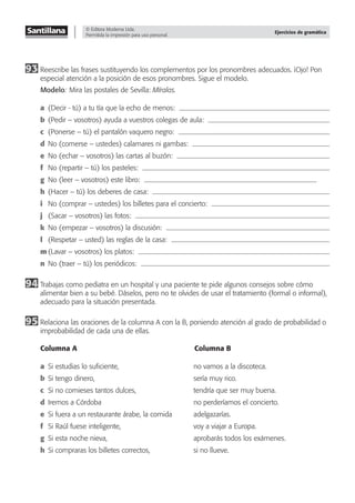 © Editora Moderna Ltda.
Permitida la impresión para uso personal.
Ejercicios de gramática
93 Reescribe las frases sustituyendo los complementos por los pronombres adecuados. ¡Ojo! Pon
especial atención a la posición de esos pronombres. Sigue el modelo.
Modelo: Mira las postales de Sevilla: Míralas.
a (Decir - tú) a tu tía que la echo de menos:
b (Pedir – vosotros) ayuda a vuestros colegas de aula:
c (Ponerse – tú) el pantalón vaquero negro:
d No (comerse – ustedes) calamares ni gambas:
e No (echar – vosotros) las cartas al buzón:
f No (repartir – tú) los pasteles:
g No (leer – vosotros) este libro:
h (Hacer – tú) los deberes de casa:
i No (comprar – ustedes) los billetes para el concierto:
j (Sacar – vosotros) las fotos:
k No (empezar – vosotros) la discusión:
l (Respetar – usted) las reglas de la casa:
m (Lavar – vosotros) los platos:
n No (traer – tú) los periódicos:
94 Trabajas como pediatra en un hospital y una paciente te pide algunos consejos sobre cómo
alimentar bien a su bebé. Dáselos, pero no te olvides de usar el tratamiento (formal o informal),
adecuado para la situación presentada.
95 Relaciona las oraciones de la columna A con la B, poniendo atención al grado de probabilidad o
improbabilidad de cada una de ellas.
Columna A Columna B
a Si estudias lo suﬁciente, no vamos a la discoteca.
b Si tengo dinero, sería muy rico.
c Si no comieses tantos dulces, tendría que ser muy buena.
d Iremos a Córdoba no perderíamos el concierto.
e Si fuera a un restaurante árabe, la comida adelgazarías.
f Si Raúl fuese inteligente, voy a viajar a Europa.
g Si esta noche nieva, aprobarás todos los exámenes.
h Si compraras los billetes correctos, si no llueve.
 