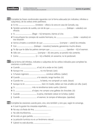 © Editora Moderna Ltda.
Permitida la impresión para uso personal.
Ejercicios de gramática
96 Completa las frases condicionales siguientes con la forma adecuada (en indicativo, inﬁnitivo o
subjuntivo), de los verbos entre paréntesis.
a Si me (invitarse – ellos) a la cena en casa de Gonzalo, voy.
b Tendrán aumento de sueldo, con tal de que (trabajar – ustedes) con
eﬁcacia.
c Si (llegar – tú) temprano, iríamos al cine.
d Si escuchaseis los consejos de vuestro hermano, no (estar – vosotros) en
esa situación.
e Vamos al teatro a condición de que (comprar – usted) las entradas.
f Con (trabajar – nosotros) bastante, ganaremos mucho dinero.
g Te dije que te daba los patines siempre que (aprobar – tú) el examen.
h Sólo con (comprar – él) otro perro, se pondrá más contento.
i Como (ir – tú) a Madrid, sin avisarme, no te perdonaré.
97 Usa la forma del inﬁnitivo, indicativo o subjuntivo de los verbos indicados para completar las
oraciones a continuación.
a Cuando el sol, iré a andar en bici. (salir)
b Aunque me no me llamará. (ver)
c Si fueses ingeniero construir ediﬁcios. (saber)
d Cuando a la natación, tengo hambre. (ir)
e Cuando me la lotería, me compraré un navío. (tocar)
f Aunque no te bien mi madre, debes ser más amable con ella. (caer)
g Si más no tendríamos tanto sueño. (dormir)
h Si al súper, me compro unas galletas de chocolate. (ir)
i Cuando la pena, intentarán cotizar en la bolsa. (valer)
j Cuando el examen, te compro el telescopio. (aprobar)
98 Completa las oraciones usando pero, sino, sino también y sino que, según te convenga.
a A Juan le gustan los cineastas españoles, .
b No voy a la ﬁesta de Ana, .
c No sólo triunfaremos, .
d Ha sido un gran partido, .
e La polución lumínica no es un fenómeno natural, .
f Gabriel no está aburrido, .
 