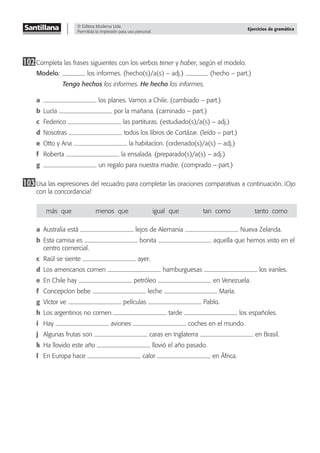 © Editora Moderna Ltda.
Permitida la impresión para uso personal.
Ejercicios de gramática
102Completa las frases siguientes con los verbos tener y haber, según el modelo.
Modelo: los informes. (hecho(s)/a(s) – adj.) (hecho – part.)
Tengo hechos los informes. He hecho los informes.
a los planes. Vamos a Chile. (cambiado – part.)
b Lucía por la mañana. (caminado – part.)
c Federico las partituras. (estudiado(s)/a(s) – adj.)
d Nosotras todos los libros de Cortázar. (leído – part.)
e Otto y Ana la habitacíon. (ordenado(s)/a(s) – adj.)
f Roberta la ensalada. (preparado(s)/a(s) – adj.)
g un regalo para nuestra madre. (comprado – part.)
103Usa las expresiones del recuadro para completar las oraciones comparativas a continuación. ¡Ojo
con la concordancia!
más–que menos–que igual–que tan–como tanto–como
a Australia está lejos de Alemania Nueva Zelanda.
b Esta camisa es bonita aquella que hemos visto en el
centro comercial.
c Raúl se siente ayer.
d Los americanos comen hamburguesas los iraníes.
e En Chile hay petróleo en Venezuela.
f Concepcíon bebe leche María.
g Víctor ve películas Pablo.
h Los argentinos no comen tarde los españoles.
i Hay aviones coches en el mundo.
j Algunas frutas son caras en Inglaterra en Brasil.
k Ha llovido este año llovió el año pasado.
l En Europa hace calor en África.
 