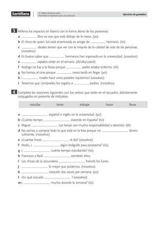 © Editora Moderna Ltda.
Permitida la impresión para uso personal.
Ejercicios de gramática
3 Rellena los espacios en blanco con la forma átona de los posesivos:
a libro es ese que está debajo de la mesa. (yo)
b El chico de quien Sol está enamorada es amigo de hermano. (tú)
c ideales tienen que ver con la mejoría de la calidad de vida de las personas.
(nosotros)
d Es bueno saber que hermanos han ingresado en la universidad. (vosotros)
e zapatos están en el armario. (él/ella/usted)
f Rodrigo no fue a la ﬁesta porque padre estaba enfermo. (él)
g No fuimos al cine porque novio tardó en llegar. (yo)
h ¡ madre hace unos pasteles riquísimos! (vosotros)
i Tenemos que comprarles los regalos a padres. (nosotros)
4 Completa las oraciones siguientes con los verbos que están en el recuadro, debidamente
conjugados en presente de indicativo.
estudiar tener trabajar hacer llevar
a español e inglés en la universidad. (yo)
b ¿Cuánto tiempo viviendo en España? (tú)
c Miguel sus tareas con mucha responsabilidad y atención. (él)
d No vamos a comprar todo lo que está en la lista porque no dinero
suﬁciente. (nosotros)
e ¿Cuántas horas al día? (vosotros)
f Pedro, ¿ algún bolígrafo para prestarme? (tú)
g ¿ cuánto tiempo estudiando? (tú)
h Francisco y Raúl veintitrés años.
i Las chicas de la secundaria francés los lunes.
j lo mejor que podemos. (nosotros)
k natación dos veces por semana. (yo)
l ¿En qué escuela ? (vosotros)
m ¿ mucho durante la semana? (tú)
 