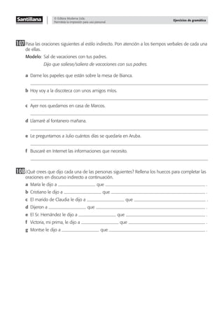 © Editora Moderna Ltda.
Permitida la impresión para uso personal.
Ejercicios de gramática
107 Pasa las oraciones siguientes al estilo indirecto. Pon atención a los tiempos verbales de cada una
de ellas.
Modelo: Sal de vacaciones con tus padres.
Dijo que saliese/saliera de vacaciones con sus padres.
a Dame los papeles que están sobre la mesa de Bianca.
b Hoy voy a la discoteca con unos amigos míos.
c Ayer nos quedamos en casa de Marcos.
d Llamaré al fontanero mañana.
e Le preguntamos a Julio cuántos días se quedaría en Aruba.
f Buscaré en Internet las informaciones que necesito.
108¿Qué crees que dijo cada una de las personas siguientes? Rellena los huecos para completar las
oraciones en discurso indirecto a continuación.
a María le dijo a que .
b Cristiano le dijo a que .
c El marido de Claudia le dijo a que .
d Dijeron a que .
e El Sr. Hernández le dijo a que .
f Victoria, mi prima, le dijo a que .
g Montse le dijo a que .
 