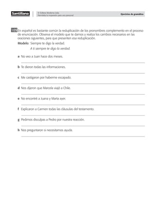 © Editora Moderna Ltda.
Permitida la impresión para uso personal.
Ejercicios de gramática
109En español es bastante común la reduplicación de los pronombres complemento en el proceso
de enunciación. Observa el modelo que te damos y realiza los cambios necesarios en las
oraciones siguientes, para que presenten esa reduplicación.
Modelo: Siempre te digo la verdad.
A ti siempre te digo la verdad.
a No veo a Juan hace dos meses.
b Te dieron todas las informaciones.
c Me castigaron por haberme escapado.
d Nos dijeron que Marcela viajó a Chile.
e No encontré a Juana y Marta ayer.
f Explicaron a Carmen todas las cláusulas del testamento.
g Pedimos disculpas a Pedro por nuestra reacción.
h Nos preguntaron si necesitamos ayuda.
 