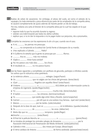 © Editora Moderna Ltda.
Permitida la impresión para uso personal.
Ejercicios de gramática
113Acabas de volver de vacaciones. Sin embargo, el atraso del vuelo, así como el extravío de tu
equipaje y la mala orientación y poca eﬁciencia por parte de los empleados de la compañía aérea,
te sacaron completamente de quicio además de hacerte perder un día de trabajo.
Por eso, redacta una carta al Director de la compañía aérea por la cual has viajado en la que
debes:
• exponer todo lo que ha ocurrido durante tu regreso.
• solicitar una indemnización por todos los daños sufridos.
• explicar que, si no te dan la respuesta o no te pagan todos sus perjuicios, irás a procesarlos.
114Completa las oraciones con las expresiones lo de o lo que, cuando sea el caso.
a A mí, las piernas me preocupa.
b no comprendo es la actitud de Camila frente al desespero de su marido.
c ¿Has explicado a Gabriela Pablo?
d A Guillermo le extraña que la gente se preocupe por Alonso.
e Ana es más me molesta.
f ¡Ojalá si Víctor fuera verdad!
g No me parece una mala idea los chicos.
h El resultado es no me parece bueno.
115Lee las frases siguientes y complétalas con perífrasis de gerundio, participio o inﬁnitivo usando
los verbos que te indicamos entre paréntesis.
a La violencia urbana estragos. (seguir/hacer)
b Os que no salgáis con los chicos del gimnasio. (tener/decir)
c ¿Qué Angelina con aquellos libros? (estar/hacer)
d Cristiane a 852.000€ por la indemnización contra la
empresa de ingeniería. (poder/llegar/recibir)
e Tú que mucho más. (tener/estudiar)
f El ladrón los crímenes. (terminar/confesar)
g Ya que existía algo entre Silvia y Ricardo. (venir/sospechar)
h Carmen por ahí que es una cantora muy famosa... ¡qué raro! (andar/decir)
i Marcos por las tardes. (soler/estudiar)
j Después de la clase de ayer, Juan se en la biblioteca. (quedar/estudiar)
k Ya de las once. (deber/ser)
l Marta dijo que no temprano. (poder/llegar)
m Anoche . (estar/llover)
n Al ﬁnal de la película Menchu se a . (poner/llorar)
ñ La iniciativa de proteger los animales salvajes de Amazonia por la
Asociación Internacional de Preservación del Medio Ambiente. (estar/patrocinar)
o Gabriela e Inés dos meses por Europa. (llevar/viajar)
p El ritmo cardíaco de Antonio de forma acelerada. (parecer/estar/crecer)
 