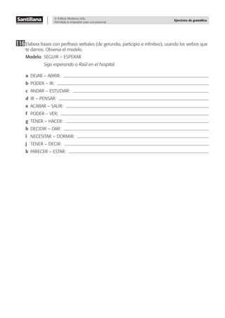 © Editora Moderna Ltda.
Permitida la impresión para uso personal.
Ejercicios de gramática
116Elabora frases con perífrasis verbales (de gerundio, participio o inﬁnitivo), usando los verbos que
te damos. Observa el modelo.
Modelo: SEGUIR – ESPERAR
Sigo esperando a Raúl en el hospital.
a DEJAR – ABRIR:
b PODER – IR:
c ANDAR – ESTUDIAR:
d IR – PENSAR:
e ACABAR – SALIR:
f PODER – VER:
g TENER – HACER:
h DECIDIR – DAR:
i NECESITAR – DORMIR:
j TENER – DECIR:
k PARECER – ESTAR:
 