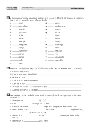 © Editora Moderna Ltda.
Permitida la impresión para uso personal.
Ejercicios de gramática
5 A continuación hay una relación de palabras cuyo género es diferente con relación al portugués.
Pon el artículo que debe llevar cada una de ellas.
a miel ñ bagaje
b aprendizaje o hamburguesa
c puente p sangre
d aterrizaje q samba
e color r origen
f leche s análisis
g masaje t silicona
h maquillaje u porcentaje
i coraje v pétalo
j costumbre x embalaje
k garaje w yoga
l postal y ﬁnanciación
m dolor z hospedaje
n viaje
6 Contesta a las siguientes preguntas. ¡Ojo! Los numerales hay que ponerlos en su forma escrita.
a ¿Cuántos años tienes? .
b ¿Cuál es tu número de teléfono? .
c ¿Y el de tu casa? .
d ¿Cuál es el día de tu cumpleaños? .
e ¿Qué día es hoy? .
f ¿Tienes hermano(s)? ¿Cuántos años tiene(n)? .
g ¿Cuándo celebramos la Navidad? .
7 Completa los huecos con la forma escrita de los numerales ordinales que están indicados en
cada oración.
a Vivian tuvo su hijo. (3er
)
b Fui el en llegar a la cita. (1o
)
c Carlos se clasiﬁcó en lugar en la competición de natación. (10o
)
d Mira la lista de Marta. : peluquería, : supermercado,
: panadería. (1o
; 2o
; 3o
)
e Mariana es la hija del matrimonio de mi padre.
(4a
; 3er
)
f Estamos en el piso. (13er
)
 