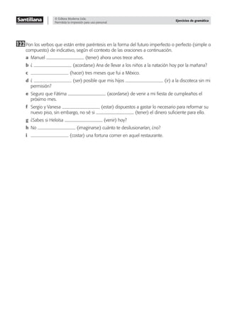 © Editora Moderna Ltda.
Permitida la impresión para uso personal.
Ejercicios de gramática
122Pon los verbos que están entre paréntesis en la forma del futuro imperfecto o perfecto (simple o
compuesto) de indicativo, según el contexto de las oraciones a continuación.
a Manuel (tener) ahora unos trece años.
b ¿ (acordarse) Ana de llevar a los niños a la natación hoy por la mañana?
c (hacer) tres meses que fui a México.
d ¿ (ser) posible que mis hijos (ir) a la discoteca sin mi
permisión?
e Seguro que Fátima (acordarse) de venir a mi ﬁesta de cumpleaños el
próximo mes.
f Sergio y Vanesa (estar) dispuestos a gastar lo necesario para reformar su
nuevo piso, sin embargo, no sé si (tener) el dinero suﬁciente para ello.
g ¿Sabes si Heloísa (venir) hoy?
h No (imaginarse) cuánto te desilusionarían, ¿no?
i (costar) una fortuna comer en aquel restaurante.
 