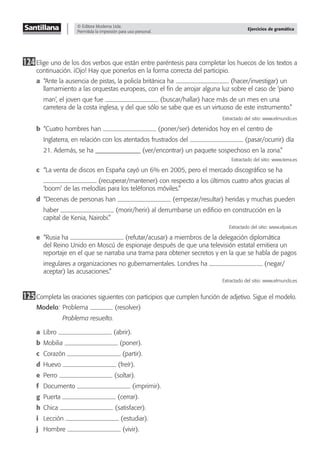 © Editora Moderna Ltda.
Permitida la impresión para uso personal.
Ejercicios de gramática
124Elige uno de los dos verbos que están entre paréntesis para completar los huecos de los textos a
continuación. ¡Ojo! Hay que ponerlos en la forma correcta del participio.
a “Ante la ausencia de pistas, la policía británica ha (hacer/investigar) un
llamamiento a las orquestas europeas, con el ﬁn de arrojar alguna luz sobre el caso de ‘piano
man’, el joven que fue (buscar/hallar) hace más de un mes en una
carretera de la costa inglesa, y del que sólo se sabe que es un virtuoso de este instrumento.”
Extractado del sitio: www.elmundo.es
b “Cuatro hombres han (poner/ser) detenidos hoy en el centro de
Inglaterra, en relación con los atentados frustrados del (pasar/ocurrir) día
21. Además, se ha ______________ (ver/encontrar) un paquete sospechoso en la zona.”
Extractado del sitio: www.terra.es
c “La venta de discos en España cayó un 6% en 2005, pero el mercado discográﬁco se ha
(recuperar/mantener) con respecto a los últimos cuatro años gracias al
‘boom’ de las melodías para los teléfonos móviles.”�
d “Decenas de personas han (empezar/resultar) heridas y muchas pueden
haber (morir/herir) al derrumbarse un ediﬁcio en construcción en la
capital de Kenia, Nairobi.”�
Extractado del sitio: www.elpais.es
e “Rusia ha (refutar/acusar) a miembros de la delegación diplomática
del Reino Unido en Moscú de espionaje después de que una televisión estatal emitiera un
reportaje en el que se narraba una trama para obtener secretos y en la que se habla de pagos
irregulares a organizaciones no gubernamentales. Londres ha (negar/
aceptar) las acusaciones.”
Extractado del sitio: www.elmundo.es
125Completa las oraciones siguientes con participios que cumplen función de adjetivo. Sigue el modelo.
Modelo: Problema (resolver)
Problema resuelto.
a Libro (abrir).
b Mobilia (poner).
c Corazón (partir).
d Huevo (freír).
e Perro (soltar).
f Documento (imprimir).
g Puerta (cerrar).
h Chica (satisfacer).
i Lección (estudiar).
j Hombre (vivir).
 