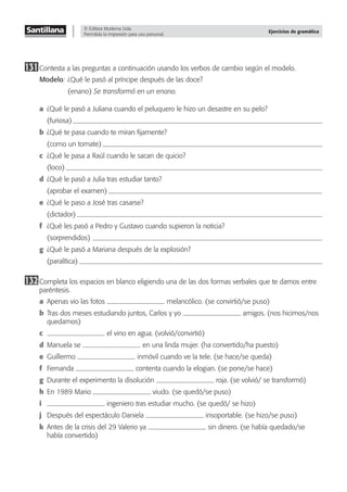 © Editora Moderna Ltda.
Permitida la impresión para uso personal.
Ejercicios de gramática
131Contesta a las preguntas a continuación usando los verbos de cambio según el modelo.
Modelo: ¿Qué le pasó al príncipe después de las doce?
(enano) Se transformó en un enano.
a ¿Qué le pasó a Juliana cuando el peluquero le hizo un desastre en su pelo?
(furiosa)
b ¿Qué te pasa cuando te miran ﬁjamente?
(como un tomate)
c ¿Qué le pasa a Raúl cuando le sacan de quicio?
(loco)
d ¿Qué le pasó a Julia tras estudiar tanto?
(aprobar el examen)
e ¿Qué le paso a José tras casarse?
(dictador)
f ¿Qué les pasó a Pedro y Gustavo cuando supieron la noticia?
(sorprendidos)
g ¿Qué le pasó a Mariana después de la explosión?
(paralítica)
132Completa los espacios en blanco eligiendo una de las dos formas verbales que te damos entre
paréntesis.
a Apenas vio las fotos melancólico. (se convirtió/se puso)
b Tras dos meses estudiando juntos, Carlos y yo amigos. (nos hicimos/nos
quedamos)
c el vino en agua. (volvió/convirtió)
d Manuela se en una linda mujer. (ha convertido/ha puesto)
e Guillermo inmóvil cuando ve la tele. (se hace/se queda)
f Fernanda contenta cuando la elogian. (se pone/se hace)
g Durante el experimento la disolución roja. (se volvió/ se transformó)
h En 1989 Mario viudo. (se quedó/se puso)
i ingeniero tras estudiar mucho. (se quedó/ se hizo)
j Después del espectáculo Daniela insoportable. (se hizo/se puso)
k Antes de la crisis del 29 Valerio ya sin dinero. (se había quedado/se
había convertido)
 