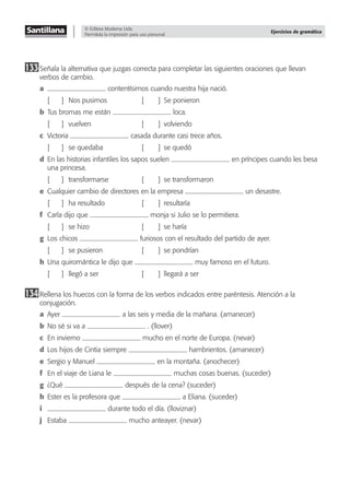© Editora Moderna Ltda.
Permitida la impresión para uso personal.
Ejercicios de gramática
133Señala la alternativa que juzgas correcta para completar las siguientes oraciones que llevan
verbos de cambio.
a contentísimos cuando nuestra hija nació.
[ ] Nos pusimos [ ] Se ponieron
b Tus bromas me están loca.
[ ] vuelven [ ] volviendo
c Victoria casada durante casi trece años.
[ ] se quedaba [ ] se quedó
d En las historias infantiles los sapos suelen en príncipes cuando les besa
una princesa.
[ ] transformarse [ ] se transformaron
e Cualquier cambio de directores en la empresa un desastre.
[ ] ha resultado [ ] resultaría
f Carla dijo que monja si Julio se lo permitiera.
[ ] se hizo [ ] se haría
g Los chicos furiosos con el resultado del partido de ayer.
[ ] se pusieron [ ] se pondrían
h Una quiromántica le dijo que muy famoso en el futuro.
[ ] llegó a ser [ ] llegará a ser
134Rellena los huecos con la forma de los verbos indicados entre paréntesis. Atención a la
conjugación.
a Ayer a las seis y media de la mañana. (amanecer)
b No sé si va a . (llover)
c En invierno mucho en el norte de Europa. (nevar)
d Los hijos de Cintia siempre hambrientos. (amanecer)
e Sergio y Manuel en la montaña. (anochecer)
f En el viaje de Liana le muchas cosas buenas. (suceder)
g ¿Qué después de la cena? (suceder)
h Ester es la profesora que a Eliana. (suceder)
i durante todo el día. (lloviznar)
j Estaba mucho anteayer. (nevar)
 
