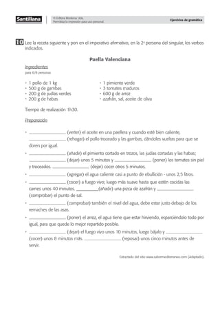 © Editora Moderna Ltda.
Permitida la impresión para uso personal.
Ejercicios de gramática
10 Lee la receta siguiente y pon en el imperativo aﬁrmativo, en la 2a
persona del singular, los verbos
indicados.
Paella Valenciana
Ingredientes
para 6/8 personas
• 1 pollo de 1 kg • 1 pimiento verde
• 500 g de gambas • 3 tomates maduros
• 200 g de judías verdes • 600 g de arroz
• 200 g de habas • azafrán, sal, aceite de oliva
Tiempo de realización 1h30.
Preparación
• (verter) el aceite en una paellera y cuando esté bien caliente,
(rehogar) el pollo troceado y las gambas, dándoles vueltas para que se
doren por igual.
• (añadir) el pimiento cortado en trozos, las judías cortadas y las habas;
(dejar) unos 5 minutos y (poner) los tomates sin piel
y troceados. (dejar) cocer otros 5 minutos.
• (agregar) el agua caliente casi a punto de ebullición - unos 2,5 litros.
• (cocer) a fuego vivo; luego más suave hasta que estén cocidas las
carnes unos 40 minutos. __________(añadir) una pizca de azafrán y
(comprobar) el punto de sal.
• (comprobar) también el nivel del agua, debe estar justo debajo de los
remaches de las asas.
• (poner) el arroz, el agua tiene que estar hirviendo, esparciéndolo todo por
igual, para que quede lo mejor repartido posible.
• (dejar) el fuego vivo unos 10 minutos, luego bájalo y
(cocer) unos 8 minutos más. (reposar) unos cinco minutos antes de
servir.
Extractado del sitio www.sabormediterraneo.com (Adaptado).
 