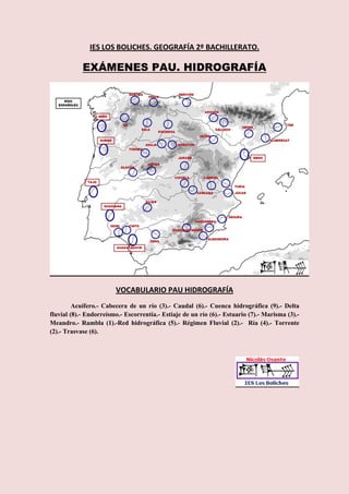IES LOS BOLICHES. GEOGRAFÍA 2º BACHILLERATO.

            EXÁMENES PAU. HIDROGRAFÍA




                        VOCABULARIO PAU HIDROGRAFÍA
         Acuífero.- Cabecera de un río (3).- Caudal (6).- Cuenca hidrográfica (9).- Delta
fluvial (8).- Endorreísmo.- Escorrentía.- Estiaje de un río (6).- Estuario (7).- Marisma (3).-
Meandro.- Rambla (1).-Red hidrográfica (5).- Régimen Fluvial (2).- Ría (4).- Torrente
(2).- Trasvase (6).
 