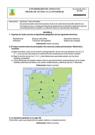 UNIVERSIDADES DE ANDALUCÍA                                               PLANES DE 1994 y
                                                                                                         DE 2002
                         PRUEBA DE ACCESO A LA UNIVERSIDAD
                                                                                                      GEOGRAFÍA


Instrucciones:   a) Duración: 1 hora y 30 minutos
                 b) La presente prueba consta de dos opciones (A y B), de las cuales deberá desarrollar solamente una
                 c) En todos los casos se considerarán elementos de ponderación de la nota final la calidad de la redacción
                 y la claridad gramatical y ortográfica. La calificación máxima va expresada bajo cada pregunta
                 .
                                       OPCIÓN A
1. Exprese de modo conciso el significado geográfico de los siguientes términos:

      Septentrional                 Bosque caducifolio                                 Ganadería extensiva
      Anticiclón                    Transición demográfica                             Sistema de ciudades
                                          (Valoración: hasta 3 puntos)
2. El mapa muestra tanto los principales ríos como las costas peninsulares. Obsérvelo y
   conteste:
   a) Diga el nombre, junto con el número correspondiente, de los ríos que aparecen con 8, 6, 5,
      3, 1. ¿Por qué es más extensa la vertiente fluvial occidental que la del sector oriental?
   b) Diga el nombre de los ríos 7, 4, 2. ¿Qué diferencias esenciales existen con los de la
      vertiente occidental?
   c) ¿Qué diferencias principales existen entre el aprovechamiento socioeconómico de la costas
      cantábro-atlánticas del Norte y las costas mediterráneas y atlánticas del Sur?. Razónelo
                                          (Valoración: hasta 3 puntos)




3. La industria española en el siglo XX
(Tema libre, para cuyo desarrollo se sugiere realizar un esquema previo)
                                          (Valoración: hasta 4 puntos)
 