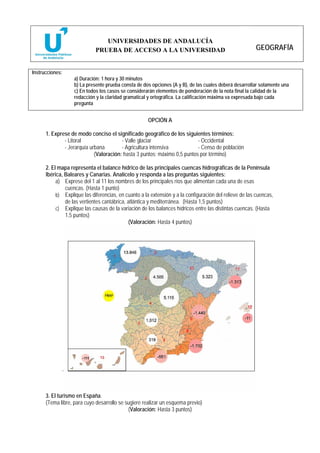 UNIVERSIDADES DE ANDALUCÍA
                             PRUEBA DE ACCESO A LA UNIVERSIDAD                                          GEOGRAFÍA


Instrucciones:
                   a) Duración: 1 hora y 30 minutos
                   b) La presente prueba consta de dos opciones (A y B), de las cuales deberá desarrollar solamente una
                   c) En todos los casos se considerarán elementos de ponderación de la nota final la calidad de la
                   redacción y la claridad gramatical y ortográfica. La calificación máxima va expresada bajo cada
                   pregunta


                                                      OPCIÓN A

      1. Exprese de modo conciso el significado geográfico de los siguientes términos:
              - Litoral                 - Valle glaciar                   - Occidental
              - Jerarquía urbana        - Agricultura intensiva           - Censo de población
                            (Valoración: hasta 3 puntos; máximo 0,5 puntos por término)

      2. El mapa representa el balance hídrico de las principales cuencas hidrográficas de la Península
      Ibérica, Baleares y Canarias. Analícelo y responda a las preguntas siguientes:
           a) Exprese del 1 al 11 los nombres de los principales ríos que alimentan cada una de esas
               cuencas. (Hasta 1 punto)
           b) Explique las diferencias, en cuanto a la extensión y a la configuración del relieve de las cuencas,
               de las vertientes cantábrica, atlántica y mediterránea. (Hasta 1,5 puntos)
           c) Explique las causas de la variación de los balances hídricos entre las distintas cuencas. (Hasta
               1,5 puntos)
                                              (Valoración: Hasta 4 puntos)




      3. El turismo en España.
      (Tema libre, para cuyo desarrollo se sugiere realizar un esquema previo)
                                            (Valoración: Hasta 3 puntos)
 