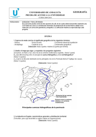 UNIVERSIDADES DE ANDALUCÍA                                           GEOGRAFÍA
                       PRUEBA DE ACCESO A LA UNIVERSIDAD
                                          CURSO 2009-2010

Instrucciones:   a) Duración: 1 hora y 30 minutos
                 b) La presente prueba consta de dos opciones (A y B), de las cuales deberá desarrollar solamente una
                 c) En todos los casos se considerarán elementos de ponderación de la nota final la calidad de la
                 redacción y la corrección gramatical y ortográfica. La calificación máxima va expresada bajo cada
                 pregunta



                                                   OPCIÓN A

     1. Exprese de modo conciso el significado geográfico de los siguientes términos:
     - Dehesa               - Sector terciario                - Crecimiento natural de la población
     - Archipiélago         - Caudal de un río                - Coordenadas geográficas
                        (Valoración: hasta 3 puntos; máximo 0,5 puntos por término)

     2. Analice el mapa que sigue y responda a las preguntas siguientes:
     a) Enumere, de Norte a Sur, cinco ríos de la vertiente mediterránea española. (Hasta 1 punto)
     b) ¿Qué diferencia hay entre el concepto de cuenca hidrográfica y el de red hidrográfica?
     (Hasta 1,5 puntos)
     c) ¿Cuál es la dirección dominante de los principales ríos de la Península Ibérica? Explique las causas.
     (Hasta 1,5 puntos).
                                           (Valoración: Hasta 4 puntos)




                 Principales cuencas hidrográficas de la península




     3. La industria en España: características generales y distribución territorial.
     (Tema libre, para cuyo desarrollo se sugiere realizar un esquema previo)
                                           (Valoración: Hasta 3 puntos)
 