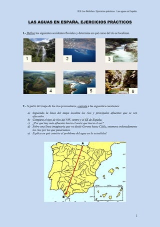 IES Los Boliches. Ejercicios prácticos. Las aguas en España.



    LAS AGUAS EN ESPAÑA. EJERCICIOS PRÁCTICOS

1.- Define los siguientes accidentes fluviales y determina en qué curso del río se localizan.




2.- A partir del mapa de los ríos peninsulares, contesta a las siguientes cuestiones:

    a) Siguiendo la línea del mapa localiza los ríos y principales afluentes que se ven
       afectados.
    b) Compara el tipo de ríos del NW, centro y el SE de España.
    c) ¿Por qué hay más afluentes hacia el norte que hacia el sur?
    d) Sobre una línea imaginaria que va desde Gerona hasta Cádiz, enumera ordenadamente
       los ríos por los que pasaríamos.
    e) Explica en qué consiste el problema del agua en la actualidad.




                                                                                                         2
 