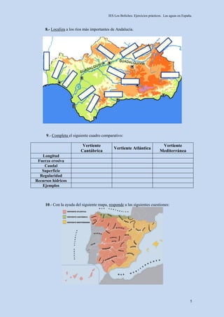 IES Los Boliches. Ejercicios prácticos. Las aguas en España.



     8.- Localiza a los ríos más importantes de Andalucía.




     9.- Completa el siguiente cuadro comparativo:

                           Vertiente                                            Vertiente
                                              Vertiente Atlántica
                          Cantábrica                                           Mediterránea
   Longitud
 Fuerza erosiva
    Caudal
   Superficie
  Regularidad
Recursos hídricos
   Ejemplos



     10.- Con la ayuda del siguiente mapa, responde a las siguientes cuestiones:




                                                                                                     5
 