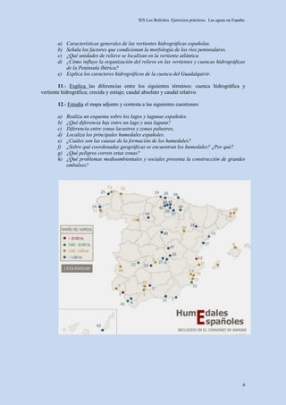 IES Los Boliches. Ejercicios prácticos. Las aguas en España.




       a) Características generales de las vertientes hidrográficas españolas.
       b) Señala los factores que condicionan la morfología de los ríos peninsulares.
       c) ¿Qué unidades de relieve se localizan en la vertiente atlántica
       d) ¿Cómo influye la organización del relieve en las vertientes y cuencas hidrográficas
          de la Península Ibérica?
       e) Explica los caracteres hidrográficos de la cuenca del Guadalquivir.

        11.- Explica las diferencias entre los siguientes términos: cuenca hidrográfica y
vertiente hidrográfica; crecida y estiaje; caudal absoluto y caudal relativo.

       12.- Estudia el mapa adjunto y contesta a las siguientes cuestiones:

       a)   Realiza un esquema sobre los lagos y lagunas españoles.
       b)   ¿Qué diferencia hay entre un lago y una laguna?
       c)   Diferencia entre zonas lacustres y zonas palustres,
       d)   Localiza los principales humedales españoles.
       e)   ¿Cuáles son las causas de la formación de los humedales?
       f)   ¿Sobre qué coordenadas geográficas se encuentran los humedales? ¿Por qué?
       g)   ¿Qué peligros corren estas zonas?
       h)   ¿Qué problemas medioambientales y sociales presenta la construcción de grandes
            embalses?




                                                                                                       6
 