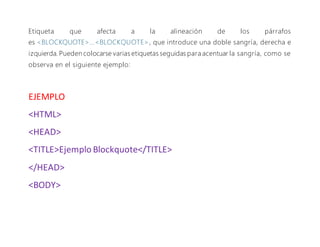 Etiqueta que afecta a la alineación de los párrafos
es <BLOCKQUOTE>...<BLOCKQUOTE>, que introduce una doble sangría, derecha e
izquierda. Pueden colocarse varias etiquetas seguidas para acentuar la sangría, como se
observa en el siguiente ejemplo:
EJEMPLO
<HTML>
<HEAD>
<TITLE>Ejemplo Blockquote</TITLE>
</HEAD>
<BODY>
 