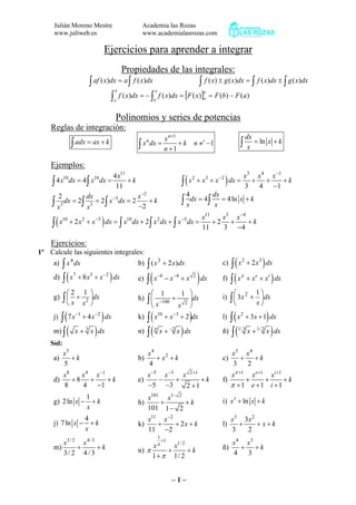 Julián Moreno Mestre
www.juliweb.es

Academia las Rozas
www.academialasrozas.com

Ejercicios para aprender a integrar
Propiedades de las integrales:

∫ af ( x)dx = a ∫ f ( x)dx
∫ f ( x)dx = − ∫

∫ f ( x) ± g ( x)dx = ∫ f ( x)dx ± ∫ g ( x)dx

b

a

f ( x)dx = [F ( x)]a = F (b) − F (a)

a
b

b

Polinomios y series de potencias
Reglas de integración:

∫ adx = ax + k

n
∫ x dx =

x n+1
+k
n +1

∫

n ≠′ −1

dx
= ln x + k
x

Ejemplos:
4 x11
∫ 4 x dx = 4∫ x dx = 11 + k
2
dx
x −2
+k
dx = 2∫ 3 = 2 ∫ x −3dx = 2
∫ x3
−2
x
10

∫(x

10

∫(x

10

2

3

+x +x

4

∫ xdx = 4∫

)

+ 2 x 2 + x −5 dx = ∫ x10 dx + 2∫ x 2 dx + ∫ x −5 dx =

−2

)

x3 x 4 x −1
dx = + +
+k
3
4 −1

dx
= 4 ln x + k
x

x11
x3 x −4
+2 +
+k
11
3 −4

Ejercicios:
1º Calcule las siguientes integrales:

∫ x dx
d) ∫ ( x 7 + 8 x3 + x −2 ) dx

e)

⎛2 1 ⎞
g) ∫ ⎜ + 2 ⎟dx
⎝x x ⎠

⎛ 1
1 ⎞
h) ∫ ⎜ −100 +
⎟dx
x 2⎠
⎝x

a)

4

∫ ( 7 x + 4 x ) dx
m) ∫ ( x + 3 x ) dx

b) ∫ ( x 3 + 2 x)dx

∫(x

−6

− x −4 + x

∫ ( x + 2 x ) dx
f) ∫ ( xπ + x e + xi ) dx
c)

2

) dx

2

3

1⎞
⎛
i) ∫ ⎜ 3 x 2 + ⎟dx
x⎠
⎝

∫ ( x + x + 2 )dx
n) ∫ ( π x + −2 x ) dx

∫ ( x + 3x + 1) dx
ñ) ∫ (1/ 3 x + 1/ 2 x ) dx

x5
+k
a)
5

x4
b)
+ x2 + k
4

x3 x 4
c)
+ +k
3
2

x8
x 4 x −1
+8 +
+k
d)
8
4 −1

x −5 x −3 x 2 +1
−
+
+k
e)
−5 −3
2 +1

xπ +1 x e+1 xi +1
f)
+
+
+k
π +1 e +1 i +1

1
g) 2 ln x − + k
x

h)

x101 x1− 2
+
+k
101 1 − 2

i) x3 + ln x + k

4
j) 7 ln x − + k
x

k)

x11 x −2
+
+ 2x + k
11 −2

l)

x3 3x 2
+
+ x+k
3
2

x3 / 2 x 4 / 3
+
+k
m)
3/ 2 4/ 3

x1/ 2
n) π
+
+k
1 + π 1/ 2

ñ)

x 4 x3
+ +k
4
3

j)

−1

−2

k)

10

−3

l)

2

Sol:

1

xπ

+1

–1–

 