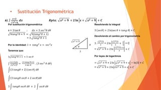 • Sustitución Trigonométrica
a)
𝒙+𝟐
𝒙 𝟐+𝟗
𝒅𝒙 𝑹𝒑𝒕𝒂; 𝒙 𝟐 + 𝟗 + 𝟐 𝐥𝐧 𝒙 + 𝒙 𝟐 + 𝟗 + 𝑪
Por sustitución trigonométrica
x = 3 tan 𝜃 ; 𝑑𝑥 = 3 𝑠𝑒𝑐2
𝜃 𝑑𝜃
9𝑡𝑎𝑛𝑔2 𝜃 + 9 = 9(𝑡𝑎𝑛𝑔2 𝜃 + 1)
= 3 𝑡𝑎𝑛𝑔2 𝜃 + 1
Por la identidad: 1 + 𝑡𝑎𝑛𝑔2
𝑥 = 𝑠𝑒𝑐2
𝑥
Tenemos que:
3 𝑡𝑎𝑛𝑔2 𝜃 + 1 ≈ 3 sec 𝜃
𝑥+2 𝑑𝑥
𝑥2+32
=
(3 𝑡𝑎𝑛𝑔 𝜃+2)
3 sec 𝜃
. (3 𝑠𝑒𝑐2
𝜃 𝑑𝜃)
3 𝑡𝑎𝑛𝑔𝜃 + 2 (sec 𝜃) 𝑑𝜃
3 𝑡𝑎𝑛𝑔𝜃 𝑠𝑒𝑐𝜃 + 2 𝑠𝑒𝑐𝜃 𝑑𝜃
3 𝑡𝑎𝑛𝑔𝜃 𝑠𝑒𝑐𝜃 𝑑𝜃 + 2 𝑠𝑒𝑐𝜃 𝑑𝜃
Resolviendo la integral
3 𝑠𝑒𝑐𝜃 + 2 ln sec 𝜃 + 𝑡𝑎𝑛𝑔 𝜃 + C
Devolviendo el cambio por trigonometría
3 .
𝑥2+9
3
+ 2 ln
𝑥2+9
3
+
𝑥
3
+ C
= 𝑥2 + 9 + 2 ln
𝑥2+9 +𝑥
3
+ 𝐶
Por leyes de logaritmos
= 𝑥2 + 9 + 2 ln 𝑥2 + 9 + 𝑥 − ln 3 + 𝐶
= 𝑥2 + 9 + 2 ln 𝑥2 + 9 + 𝑥 + 𝐶
𝑥2 + 9
3
𝑥
𝜃
 