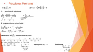 • Fracciones Parciales
a)
𝒙 𝟐
𝒙 𝟐−𝟗
𝒅𝒙 𝑹𝒑𝒕𝒂; 𝒙 +
𝟑
𝟐
𝐥𝐧
𝒙−𝟑
𝒙+𝟑
+ 𝑪
1) Por división de polinomios
𝑥2
𝑥2−9
=
(𝑥2−9)
(𝑥2−9)
+
9
(𝑥2−9)
𝑥2
𝑥2
𝑥2 − 9
= 1 +
9
(𝑥2 − 9)
2) Luego se integran ambos lados:
𝑥2
(𝑥2 − 9)
𝑑𝑥 = 1 +
9
𝑥2 − 9
𝑑𝑥
= 1 𝑑𝑥 +
9𝑑𝑥
𝑥2−9
= x + 9
𝑑𝑥
𝑥2−9
+ 𝐶
Resolviendo la
𝒅𝒙
𝒙 𝟐−𝟗
; por fracciones parciales:
1
𝑥2 − 9
=
1
(𝑥 − 3)(𝑥 + 3)
=
𝐴
(𝑥 − 3)
+
𝐵
(𝑥 + 3)
=
𝐴 𝑥 + 3 + 𝐵(𝑥 − 3)
(𝑥 − 3)(𝑥 + 3)
1 = 𝐴 𝑥 + 3 + 𝐵 𝑥 − 3 = 𝐴𝑥 + 3𝐴 + 𝐵𝑥 − 3𝐵
1 = 𝐴𝑥 + 𝐵𝑥 + 3𝐴 − 3𝐵
1 = 𝐴 + 𝐵 𝑥 + 3𝐴 − 3𝐵 ;
𝑥2
− 9
1−𝑥2
+ 9
0 + 9
Despejamos: A = −𝐵 Sustituimos:
3 −𝐵 − 3𝐵 = 1
−3𝐵 − 3𝐵 = 1
−6𝐵 = 1
𝐵 = −1/6
𝐴 + 𝐵 = 0
3𝐴 − 3𝐵 = 1
A=-(-1/6)
A=1/6
 