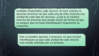 3…Supóngase un sistema con 2 tipos de recursos, con 3
unidades disponibles cada recurso. En este sistema se
ejecutan procesos tal que cada uno de ellos necesita una
unidad de cada tipo de recursos. ¿Cuál es el número
máximo de procesos que puede existir de forma tal que
se asegure que no haya interbloqueo? Argumente su
respuesta.
Solo se pueden ejecutar 3 procesos sin que existan
interbloqueo ya que cada unidad de cada recurso
está siendo utilizada por un proceso.
 