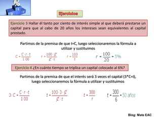 Blog: Mate EAC
Ejercicio 3 Hallar él tanto por ciento de interés simple al que deberá prestarse un
capital para que al cabo de 20 años los intereses sean equivalentes al capital
prestado.
Partimos de la premisa de que I=C, luego seleccionaremos la fórmula a
utilizar y sustituimos
Ejercicio 4 ¿En cuánto tiempo se triplica un capital colocado al 6%?
Partimos de la premisa de que el interés será 3 veces el capital (3*C=I),
luego seleccionaremos la fórmula a utilizar y sustituimos
 