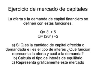 Ejercicio de mercado de capitales
 La oferta y la demanda de capital financiero se
          definen con estas funciones:

                   Q= 3i + 5
                  Q= (20/i) +2

   a) Si Q es la cantidad de capital ofrecida o
demandada e i es el tipo de interés ¿Qué función
   representa la oferta y cuál a la demanda?
    b) Calcula el tipo de interés de equilibrio
   c) Representa gráficamente este mercado
 
