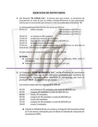 EJERCICIOS DE INVENTARIOS

1. Del Almacén “EL GALLO, S.A.”, le llaman para que evalué su inventario de
   mercaderías en vista de que no refleja considerablemente lo que representa;
   solicita que le recomiende qué método es más favorable para el producto “Z”.

   La información que tiene del mes de marzo de 2013 es:
   01-03-13      Saldos iniciales                  250 unidades a Q20.00 c/u
                                                   100 unidades a Q10.00 c/u
                                                   500 unidades a Q13.00 c/u
   10-03-13      se vendieron 200 unidades.
   13-03-13      se hizo una venta de 10 unidades.
   18-03-13      el proveedor envió 150 unidades a Q13.00 c/u.
   26-03-13      se despacharon 50 unidades.
   27-03-13      se recibieron nueva mercaderías y en la factura se describía el
   total de Q1, 550.00 que corresponde a 100 unidades.

   El valor total de las ventas del mes fueron de Q20, 000.00

   SE PIEDE:
         Calcular el valor del inventario final con los métodos PEPS, UEPS Y
         PROMEDIO.
         Indique cuál de los tres métodos es el mejor y por qué.



2. La Compañía “FLOR DE ORIENTE, S.A.”, utiliza el sistema de inventarios
   perpétuo para cada uno de los diferentes productos que mantiene en
   existencia, los siguientes datos muestran el movimiento que tuvo el
   producto “DCO”, durante el mes de marzo.

   Las ventas totales del mes fueron Q50, 000.00

   01-03         en existencia 50 unidades con costo de Q60.00 c/u
   04-03         compra 20 unidades a costo de Q65.00 c/u
   08-03         venta, 35 unidades.
   09-03         compra de 40 unidades a costo de Q65.00 c/u
   20-03         venta, 60 unidades.
   25-03         compra de 40 unidades a costo de Q70.00 c/u
   30-03         venta, 5 unidades.

           Calcule la Utilidad Bruta en ventas y el importe del inventario final
           al 31 de marzo, utilizando para el efecto el método de valuación de
           inventarios UEPS.
 