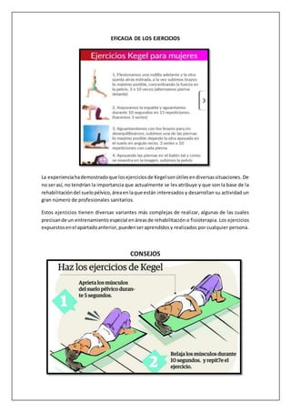 EFICACIA DE LOS EJERCICIOS
La experienciahademostradoque losejerciciosde Kegelsonútilesendiversassituaciones. De
no serasí, no tendrían la importancia que actualmente se les atribuye y que son la base de la
rehabilitacióndel suelopélvico,áreaenlaque están interesados y desarrollan su actividad un
gran número de profesionales sanitarios.
Estos ejercicios tienen diversas variantes más complejas de realizar, algunas de las cuales
precisande un entrenamiento especial enáreasde rehabilitación o fisioterapia. Los ejercicios
expuestosenel apartadoanterior,puedenseraprendidosy realizados por cualquier persona.
CONSEJOS
 