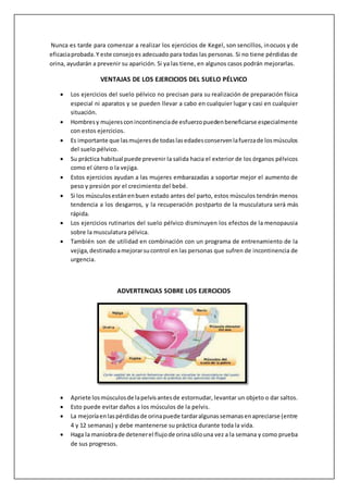 Nunca es tarde para comenzar a realizar los ejercicios de Kegel, son sencillos, inocuos y de
eficaciaprobada.Y este consejoes adecuado para todas las personas. Si no tiene pérdidas de
orina, ayudarán a prevenir su aparición. Si ya las tiene, en algunos casos podrán mejorarlas.
VENTAJAS DE LOS EJERCICIOS DEL SUELO PÉLVICO
 Los ejercicios del suelo pélvico no precisan para su realización de preparación física
especial ni aparatos y se pueden llevar a cabo en cualquier lugar y casi en cualquier
situación.
 Hombresy mujeresconincontinenciade esfuerzopuedenbeneficiarse especialmente
con estos ejercicios.
 Es importante que lasmujeresde todaslasedadesconservenlafuerzade losmúsculos
del suelo pélvico.
 Su práctica habitual puede prevenir la salida hacia el exterior de los órganos pélvicos
como el útero o la vejiga.
 Estos ejercicios ayudan a las mujeres embarazadas a soportar mejor el aumento de
peso y presión por el crecimiento del bebé.
 Si los músculosestánenbuen estado antes del parto, estos músculos tendrán menos
tendencia a los desgarros, y la recuperación postparto de la musculatura será más
rápida.
 Los ejercicios rutinarios del suelo pélvico disminuyen los efectos de la menopausia
sobre la musculatura pélvica.
 También son de utilidad en combinación con un programa de entrenamiento de la
vejiga,destinado amejorarsucontrol en las personas que sufren de incontinencia de
urgencia.
ADVERTENCIAS SOBRE LOS EJERCICIOS
 Apriete losmúsculosde lapelvisantesde estornudar, levantar un objeto o dar saltos.
 Esto puede evitar daños a los músculos de la pelvis.
 La mejoríaenlaspérdidasde orinapuede tardaralgunassemanasenapreciarse (entre
4 y 12 semanas) y debe mantenerse su práctica durante toda la vida.
 Haga la maniobrade detenerel flujode orinasólouna vez a la semana y como prueba
de sus progresos.
 