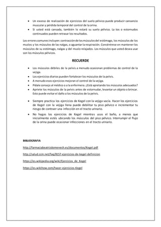 Un exceso de realización de ejercicios del suelo pélvico puede producir cansancio
muscular y pérdida temporal del control de la orina.
 Si usted está cansada, también lo estará su suelo pélvico. La tos o estornudos
continuados pueden retrasar los resultados.
Los errorescomunesincluyen:contracciónde losmúsculosdel estómago, los músculos de los
muslos y los músculos de las nalgas, o aguantar la respiración. Concéntrese en mantener los
músculos de su estómago, nalgas y del muslo relajados. Los músculos que usted desea usar
son los músculos pélvicos.
RECUERDE
 Los músculos débiles de la pelvis a menudo ocasionan problemas de control de la
vejiga.
 Los ejercicios diarios pueden fortalecer los músculos de la pelvis.
 A menudo esos ejercicios mejoran el control de la vejiga.
 Pídale consejo al médico o a la enfermera. ¿Está apretando los músculos adecuados?
 Apriete los músculos de la pelvis antes de estornudar, levantar un objeto o brincar.
Esto puede evitar el daño a los músculos de la pelvis.
 Siempre practica los ejercicios de Kegel con la vejiga vacía. Hacer los ejercicios
de Kegel con la vejiga llena puede debilitar tu piso pélvico e incrementar tu
riesgo de contraer una infección en el tracto urinario.
 No hagas los ejercicios de Kegel mientras usas el baño, a menos que
inicialmente estés ubicando los músculos del piso pélvico. Interrumpir el flujo
de la orina puede ocasionar infecciones en el tracto urinario.
BIBLIOGRAFIA
http://farmaciabeatrizdomenech.es/documentos/Kegel.pdf
http://salud.ccm.net/faq/8157-ejercicios-de-kegel-definicion
https://es.wikipedia.org/wiki/Ejercicios_de_Kegel
https://es.wikihow.com/hacer-ejercicios-Kegel
 