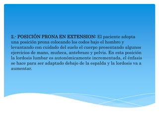 2.- POSICIÓN PRONA EN EXTENSION: El paciente adopta
una posición prona colocando los codos bajo el hombro y
levantando con cuidado del suelo el cuerpo presentando algunos
ejercicios de mano, muñeca, antebrazo y pelvis. En esta posición
la lordosis lumbar es autonómicamente incrementada, el énfasis
se hace para ser adaptado debajo de la espalda y la lordosis va a
aumentar.
 