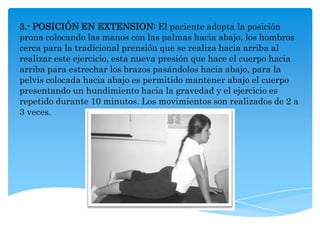 3.- POSICIÓN EN EXTENSION: El paciente adopta la posición
prona colocando las manos con las palmas hacia abajo, los hombros
cerca para la tradicional prensión que se realiza hacia arriba al
realizar este ejercicio, esta nueva presión que hace el cuerpo hacia
arriba para estrechar los brazos pasándolos hacia abajo, para la
pelvis colocada hacia abajo es permitido mantener abajo el cuerpo
presentando un hundimiento hacia la gravedad y el ejercicio es
repetido durante 10 minutos. Los movimientos son realizados de 2 a
3 veces.
 